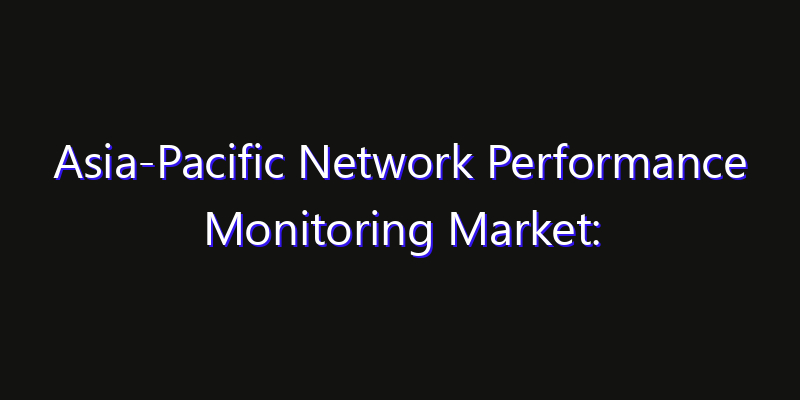 Asia-Pacific Network Performance Monitoring Market: Size, Share, Technology Forecasts & CAGR Outlook