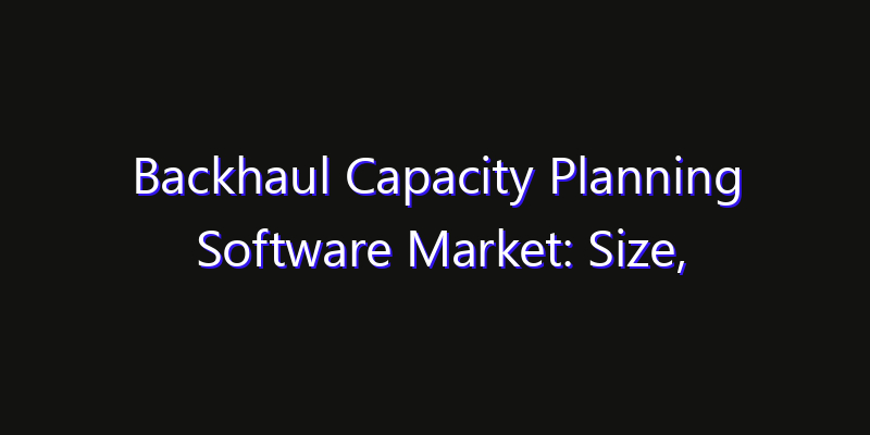 Backhaul Capacity Planning Software Market: Size, Smart Digital Solutions & Growth Outlook 2026