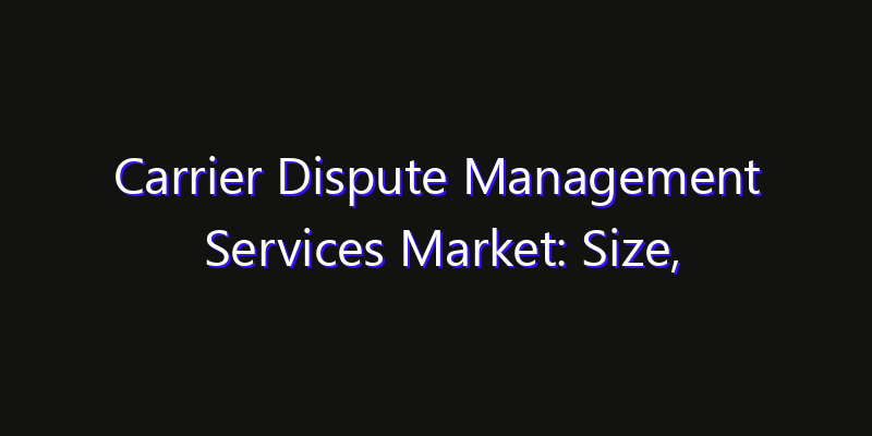 Carrier Dispute Management Services Market: Size, Growth Forecasts & Key Players Strategy Report 2026