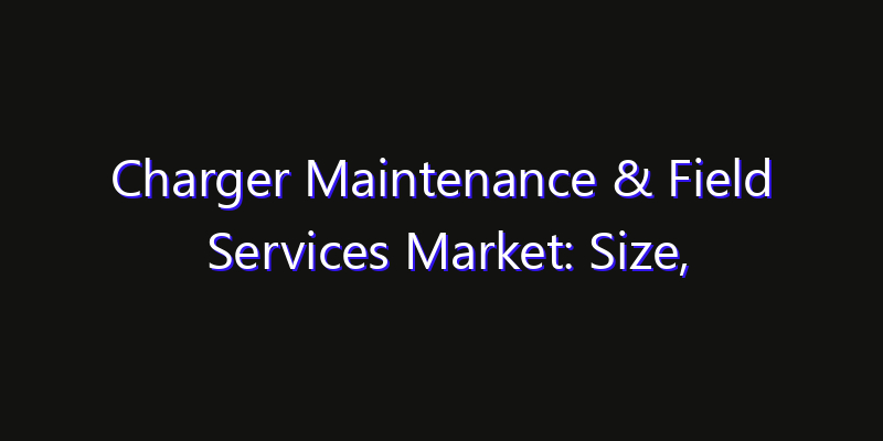 Charger Maintenance & Field Services Market: Size, Technology Adoption, Share & Strategy 2026