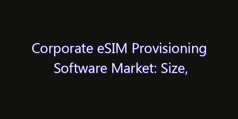 Corporate eSIM Provisioning Software Market: Size, Share Analysis, Opportunities & CAGR Outlook