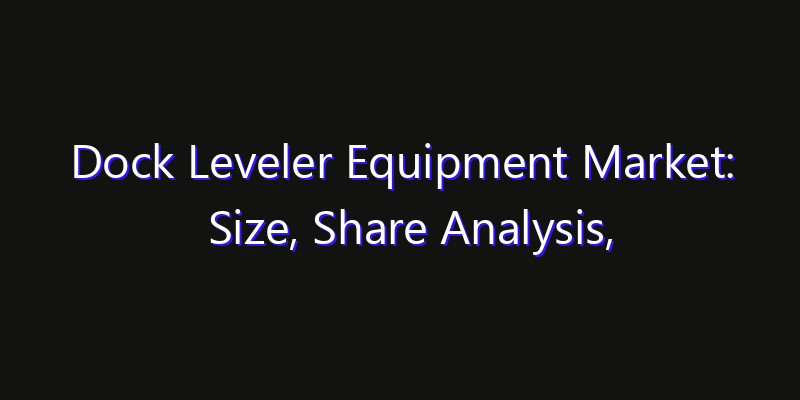Dock Leveler Equipment Market: Size, Share Analysis, Opportunities & CAGR Outlook