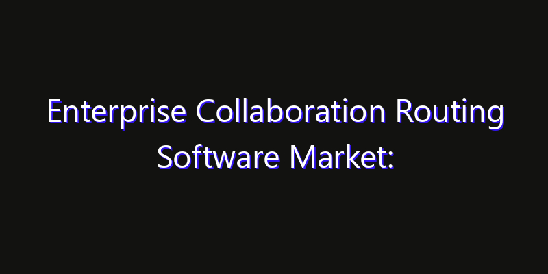 Enterprise Collaboration Routing Software Market: Size, Share, Technology Forecasts & CAGR Outlook