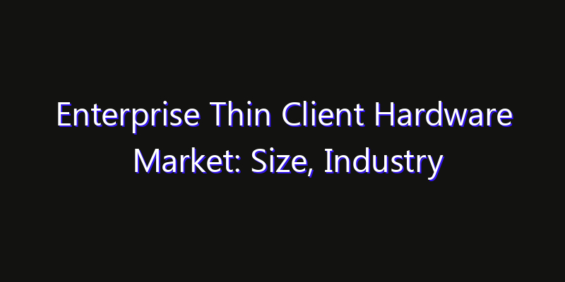 Enterprise Thin Client Hardware Market: Size, Industry Growth, Technology Impact & Share