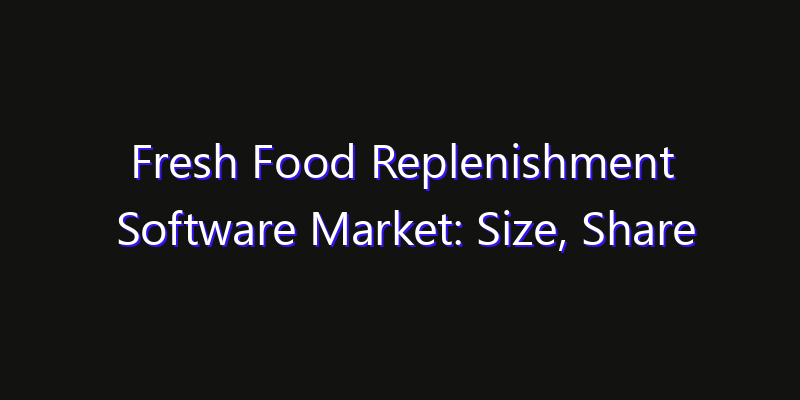 Fresh Food Replenishment Software Market: Size, Share Analysis, Opportunities & CAGR Outlook