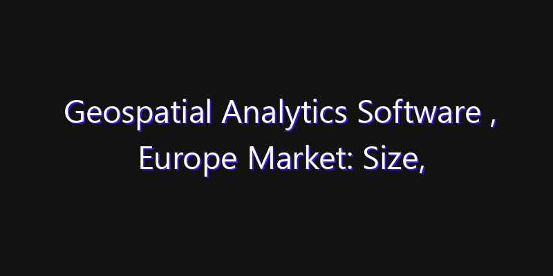 Geospatial Analytics Software , Europe Market: Size, Share, Technology Forecasts & CAGR Outlook