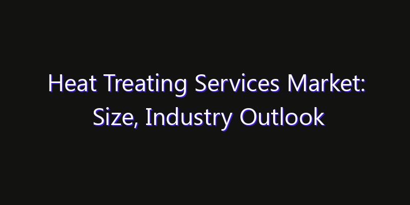 Heat Treating Services Market: Size, Industry Outlook & Strategic Forecast 2026
