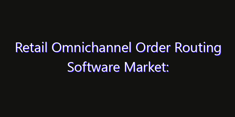 Retail Omnichannel Order Routing Software Market: Size, Industry Growth, Technology Impact & Share