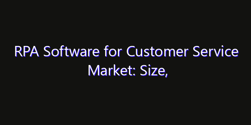 RPA Software for Customer Service Market: Size, Industry Growth, Technology Impact & Share
